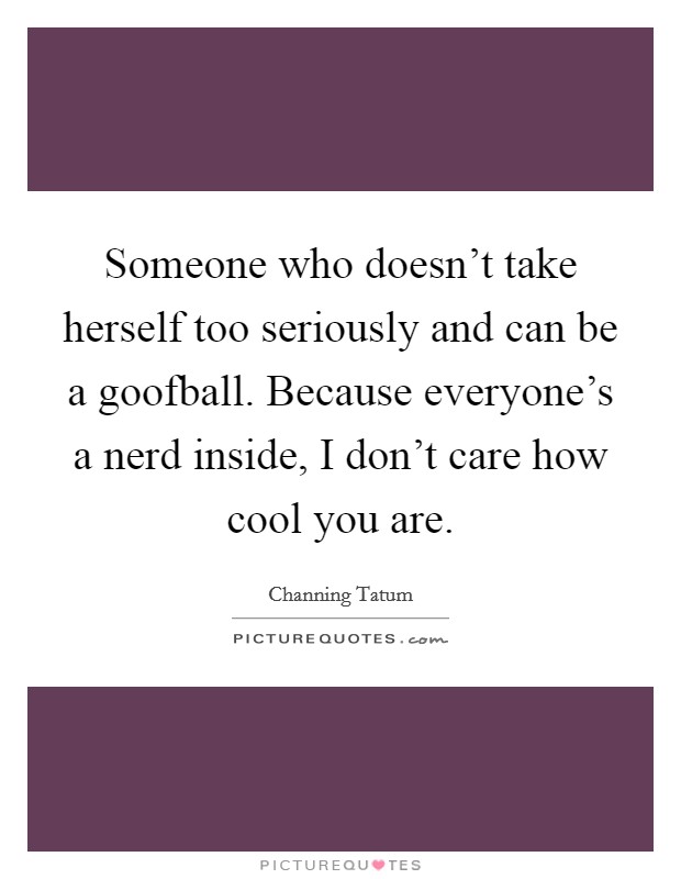 Someone who doesn't take herself too seriously and can be a goofball. Because everyone's a nerd inside, I don't care how cool you are. Picture Quote #1