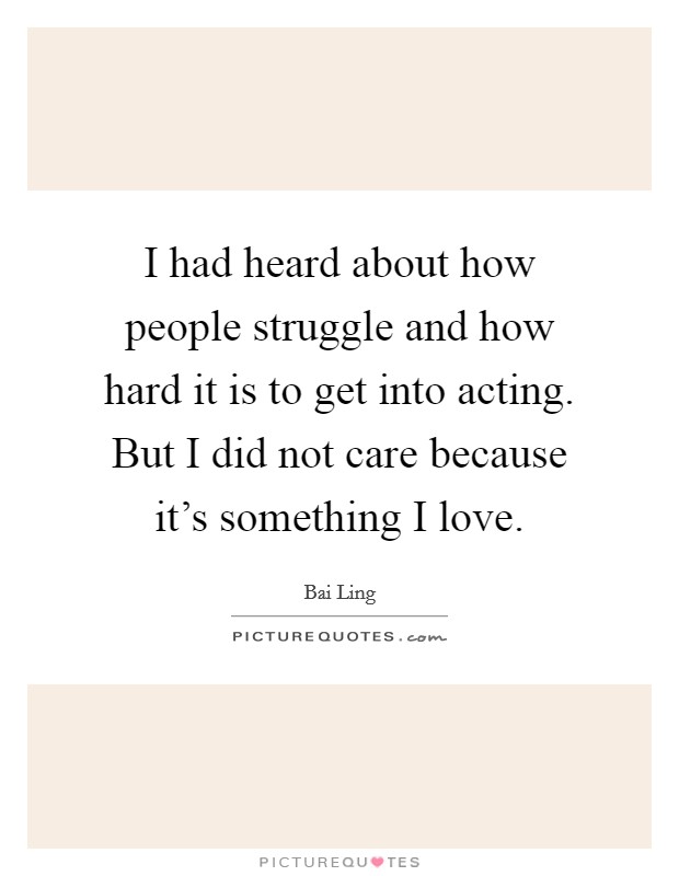 I had heard about how people struggle and how hard it is to get into acting. But I did not care because it's something I love. Picture Quote #1