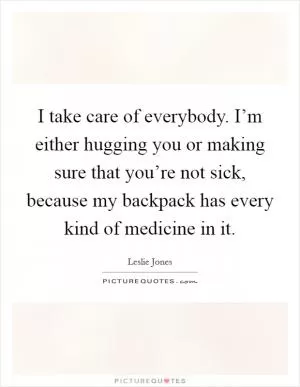 I take care of everybody. I’m either hugging you or making sure that you’re not sick, because my backpack has every kind of medicine in it Picture Quote #1