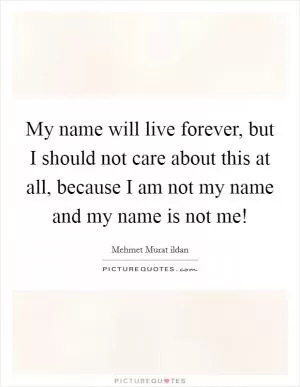 My name will live forever, but I should not care about this at all, because I am not my name and my name is not me! Picture Quote #1