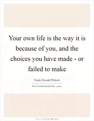 Your own life is the way it is because of you, and the choices you have made - or failed to make Picture Quote #1