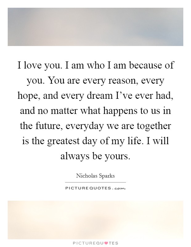 I love you. I am who I am because of you. You are every reason, every hope, and every dream I've ever had, and no matter what happens to us in the future, everyday we are together is the greatest day of my life. I will always be yours. Picture Quote #1