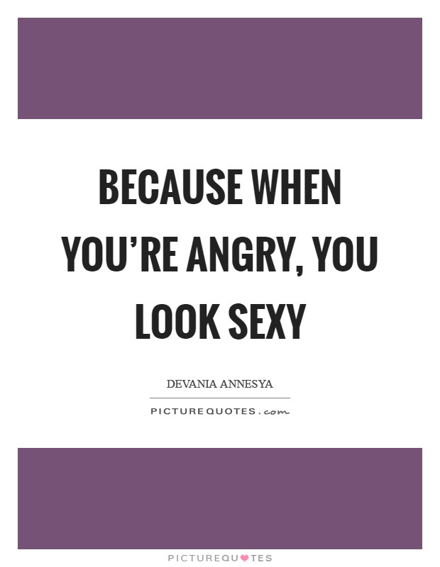 Because when you’re angry, you look sexy Picture Quote #1