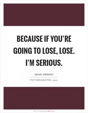 Because if you’re going to lose, lose. I’m serious Picture Quote #1