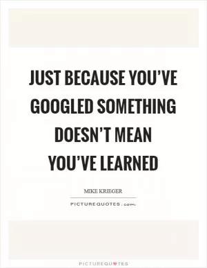 Just because you’ve Googled something doesn’t mean you’ve learned Picture Quote #1