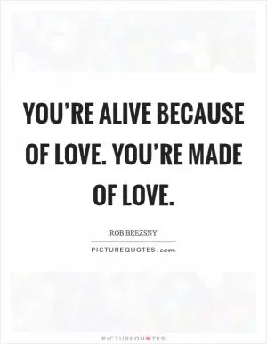 You’re alive because of love. You’re made of love Picture Quote #1