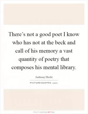 There’s not a good poet I know who has not at the beck and call of his memory a vast quantity of poetry that composes his mental library Picture Quote #1