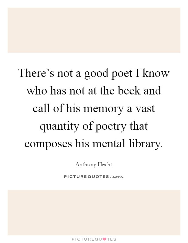 There's not a good poet I know who has not at the beck and call of his memory a vast quantity of poetry that composes his mental library. Picture Quote #1