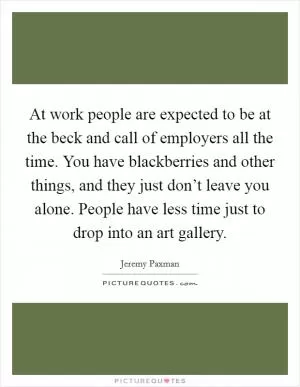 At work people are expected to be at the beck and call of employers all the time. You have blackberries and other things, and they just don’t leave you alone. People have less time just to drop into an art gallery Picture Quote #1