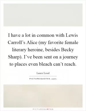I have a lot in common with Lewis Carroll’s Alice (my favorite female literary heroine, besides Becky Sharp). I’ve been sent on a journey to places even bleach can’t reach Picture Quote #1