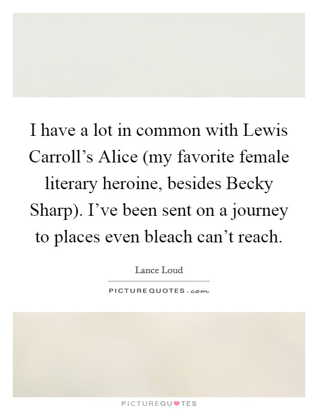 I have a lot in common with Lewis Carroll's Alice (my favorite female literary heroine, besides Becky Sharp). I've been sent on a journey to places even bleach can't reach. Picture Quote #1