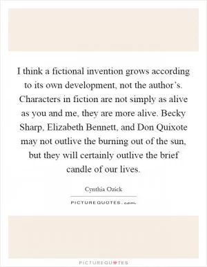 I think a fictional invention grows according to its own development, not the author’s. Characters in fiction are not simply as alive as you and me, they are more alive. Becky Sharp, Elizabeth Bennett, and Don Quixote may not outlive the burning out of the sun, but they will certainly outlive the brief candle of our lives Picture Quote #1