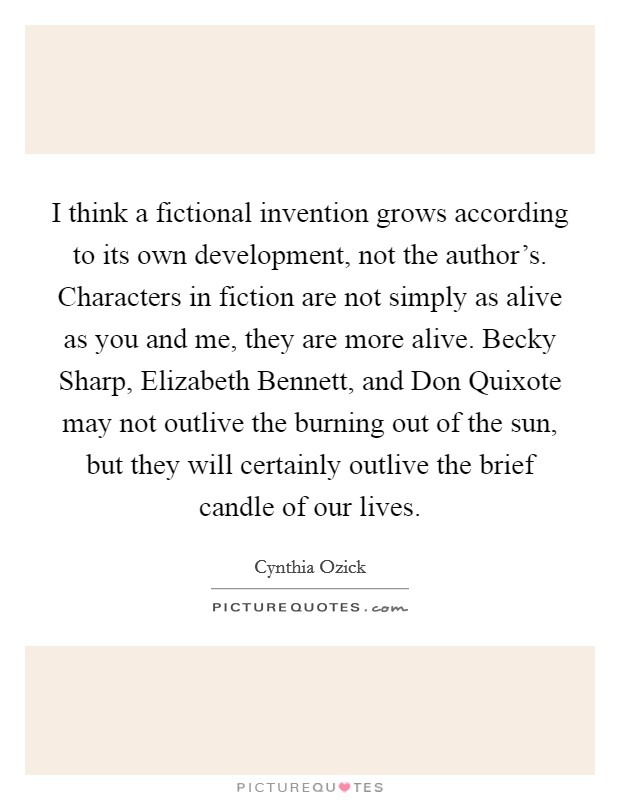 I think a fictional invention grows according to its own development, not the author's. Characters in fiction are not simply as alive as you and me, they are more alive. Becky Sharp, Elizabeth Bennett, and Don Quixote may not outlive the burning out of the sun, but they will certainly outlive the brief candle of our lives. Picture Quote #1