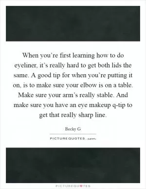When you’re first learning how to do eyeliner, it’s really hard to get both lids the same. A good tip for when you’re putting it on, is to make sure your elbow is on a table. Make sure your arm’s really stable. And make sure you have an eye makeup q-tip to get that really sharp line Picture Quote #1