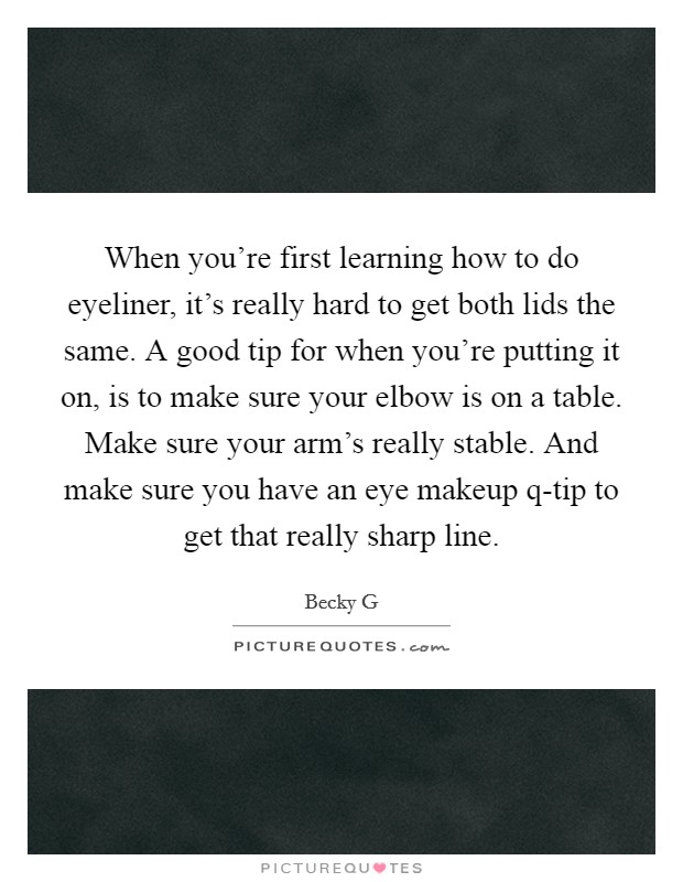 When you're first learning how to do eyeliner, it's really hard to get both lids the same. A good tip for when you're putting it on, is to make sure your elbow is on a table. Make sure your arm's really stable. And make sure you have an eye makeup q-tip to get that really sharp line. Picture Quote #1