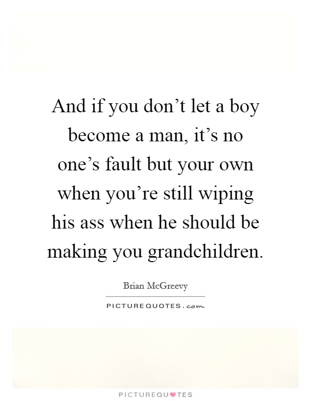And if you don't let a boy become a man, it's no one's fault but your own when you're still wiping his ass when he should be making you grandchildren. Picture Quote #1