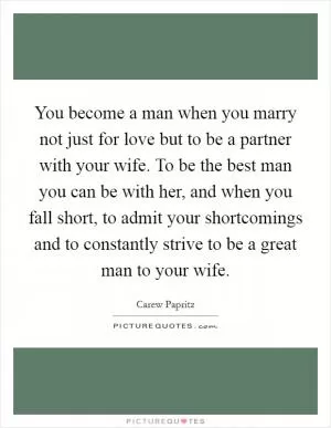 You become a man when you marry not just for love but to be a partner with your wife. To be the best man you can be with her, and when you fall short, to admit your shortcomings and to constantly strive to be a great man to your wife Picture Quote #1