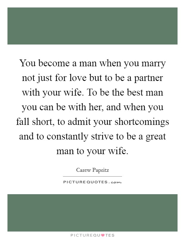 You become a man when you marry not just for love but to be a partner with your wife. To be the best man you can be with her, and when you fall short, to admit your shortcomings and to constantly strive to be a great man to your wife. Picture Quote #1