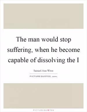 The man would stop suffering, when he become capable of dissolving the I Picture Quote #1