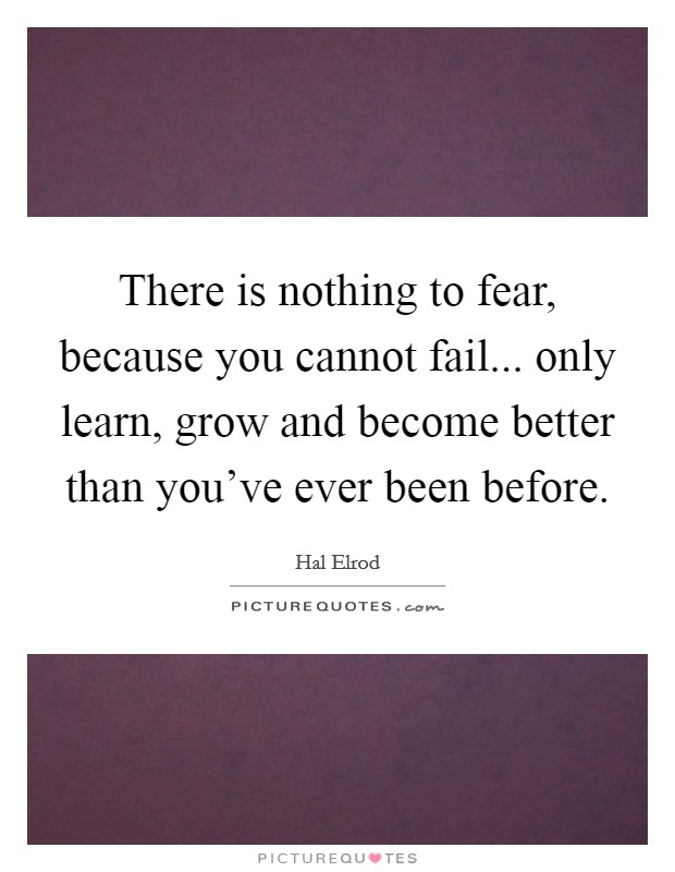 There is nothing to fear, because you cannot fail... only learn, grow and become better than you've ever been before. Picture Quote #1