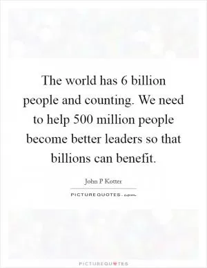 The world has 6 billion people and counting. We need to help 500 million people become better leaders so that billions can benefit Picture Quote #1