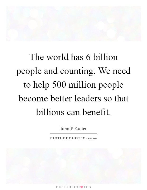 The world has 6 billion people and counting. We need to help 500 million people become better leaders so that billions can benefit. Picture Quote #1