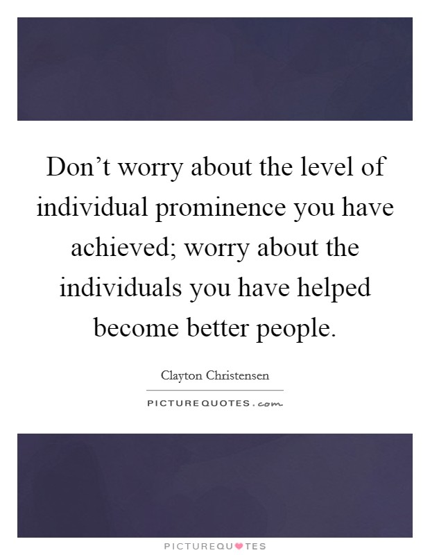 Don't worry about the level of individual prominence you have achieved; worry about the individuals you have helped become better people. Picture Quote #1