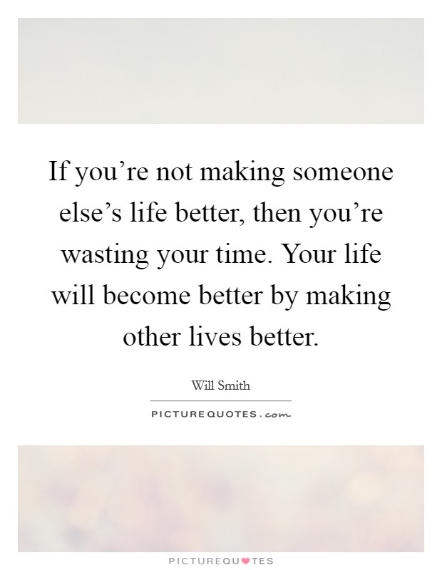 If you're not making someone else's life better, then you're wasting your time. Your life will become better by making other lives better. Picture Quote #1
