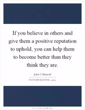 If you believe in others and give them a positive reputation to uphold, you can help them to become better than they think they are Picture Quote #1