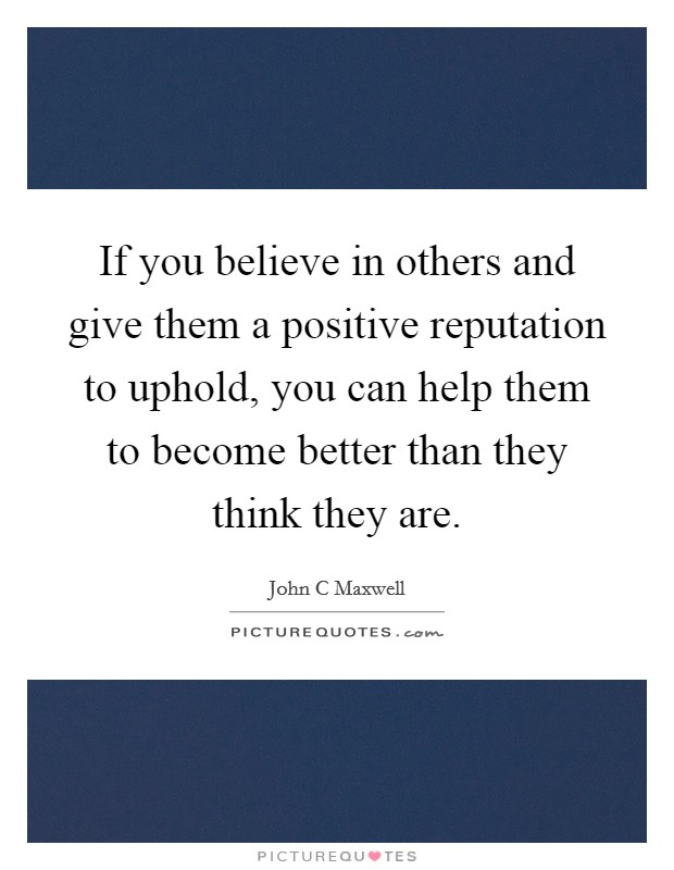 If you believe in others and give them a positive reputation to uphold, you can help them to become better than they think they are. Picture Quote #1