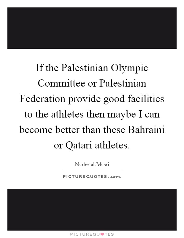 If the Palestinian Olympic Committee or Palestinian Federation provide good facilities to the athletes then maybe I can become better than these Bahraini or Qatari athletes. Picture Quote #1
