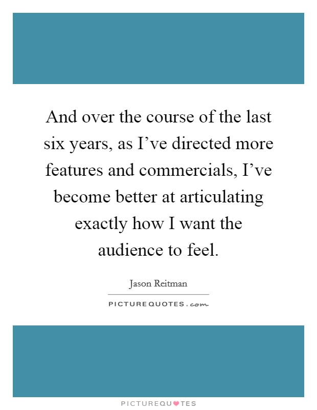 And over the course of the last six years, as I've directed more features and commercials, I've become better at articulating exactly how I want the audience to feel. Picture Quote #1