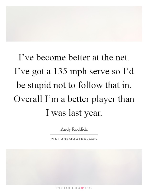 I've become better at the net. I've got a 135 mph serve so I'd be stupid not to follow that in. Overall I'm a better player than I was last year. Picture Quote #1