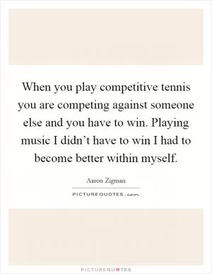 When you play competitive tennis you are competing against someone else and you have to win. Playing music I didn’t have to win I had to become better within myself Picture Quote #1