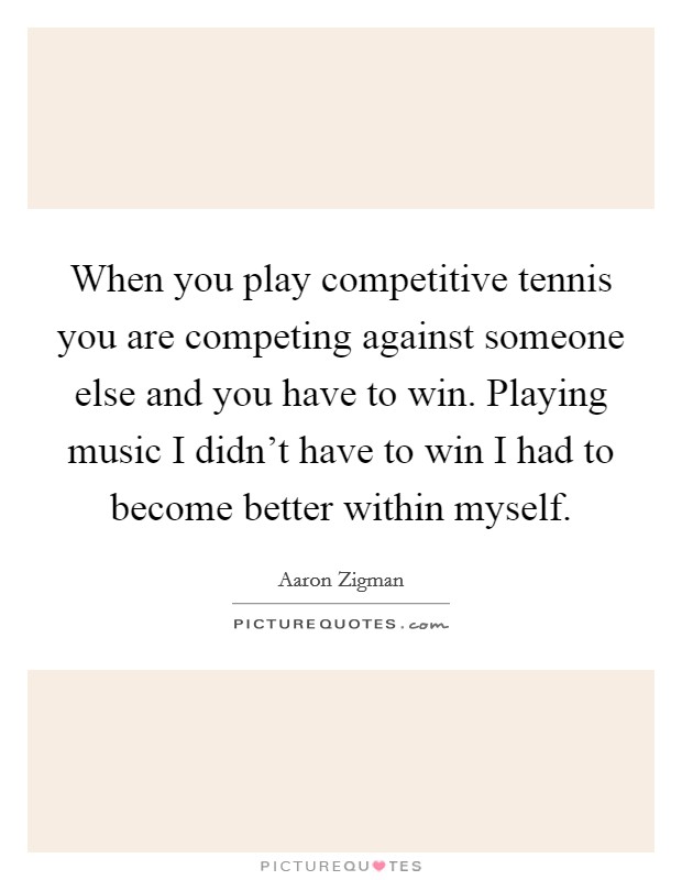 When you play competitive tennis you are competing against someone else and you have to win. Playing music I didn't have to win I had to become better within myself. Picture Quote #1