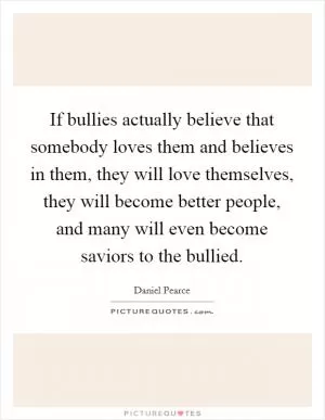 If bullies actually believe that somebody loves them and believes in them, they will love themselves, they will become better people, and many will even become saviors to the bullied Picture Quote #1