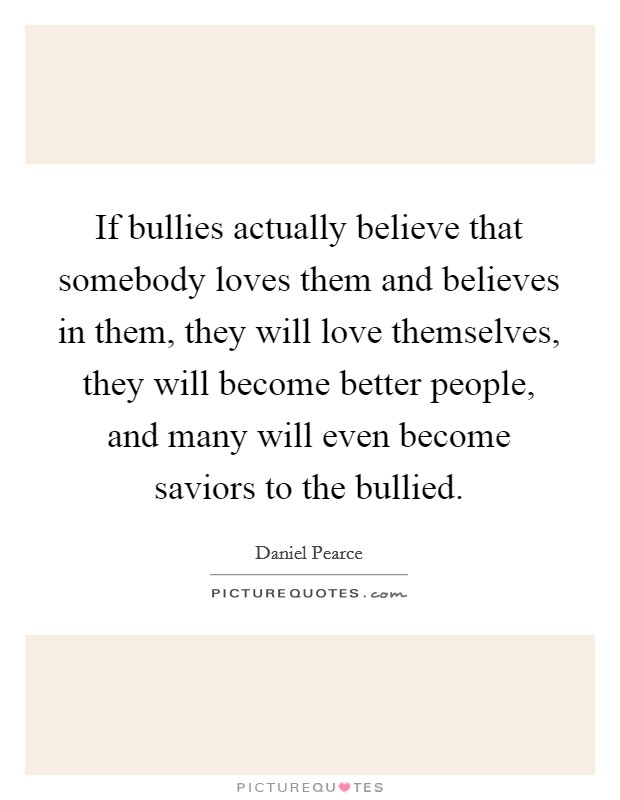 If bullies actually believe that somebody loves them and believes in them, they will love themselves, they will become better people, and many will even become saviors to the bullied. Picture Quote #1