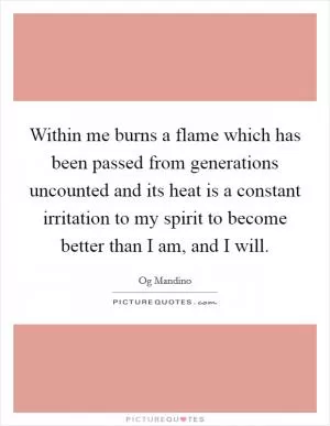 Within me burns a flame which has been passed from generations uncounted and its heat is a constant irritation to my spirit to become better than I am, and I will Picture Quote #1