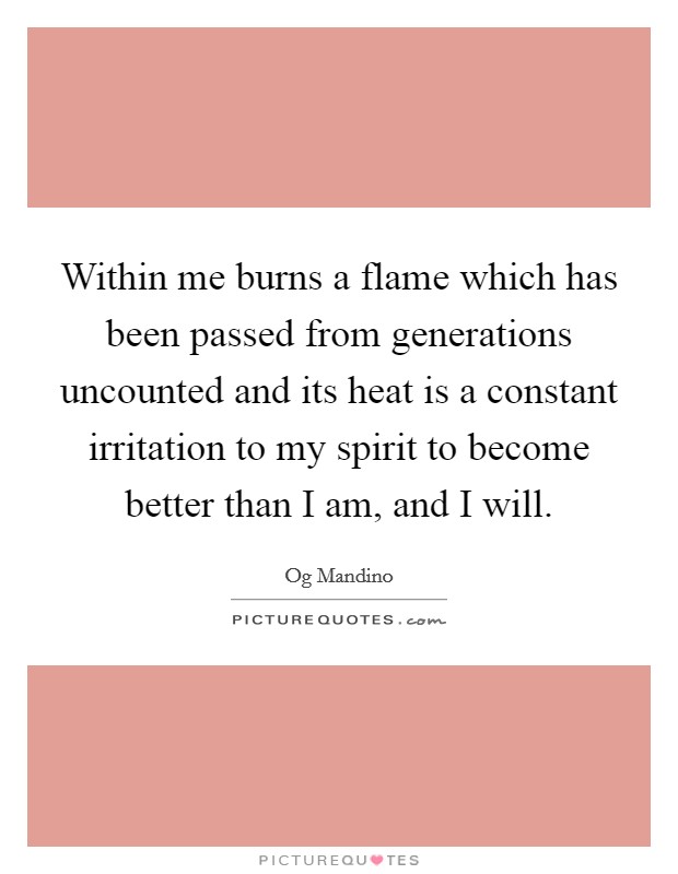 Within me burns a flame which has been passed from generations uncounted and its heat is a constant irritation to my spirit to become better than I am, and I will. Picture Quote #1