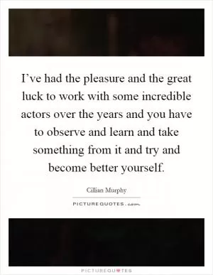 I’ve had the pleasure and the great luck to work with some incredible actors over the years and you have to observe and learn and take something from it and try and become better yourself Picture Quote #1