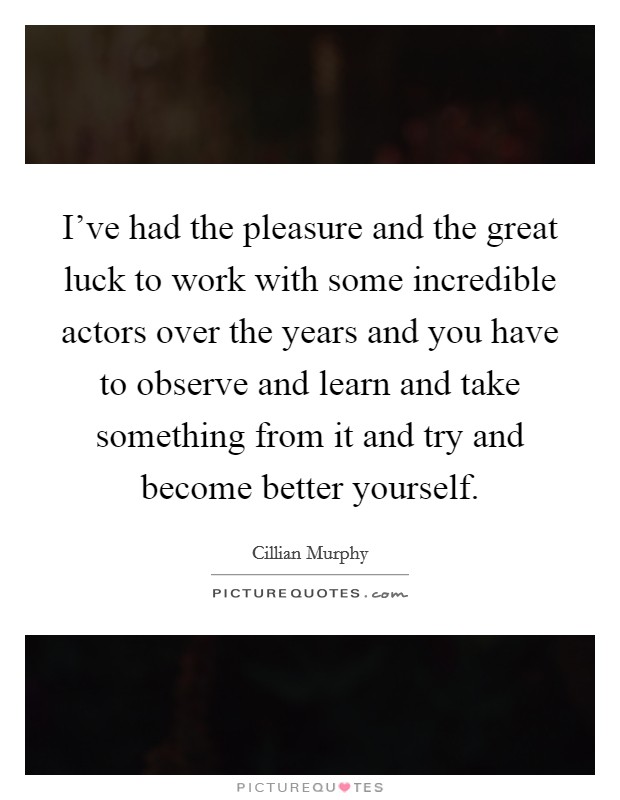 I've had the pleasure and the great luck to work with some incredible actors over the years and you have to observe and learn and take something from it and try and become better yourself. Picture Quote #1