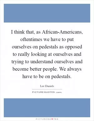 I think that, as African-Americans, oftentimes we have to put ourselves on pedestals as opposed to really looking at ourselves and trying to understand ourselves and become better people. We always have to be on pedestals Picture Quote #1