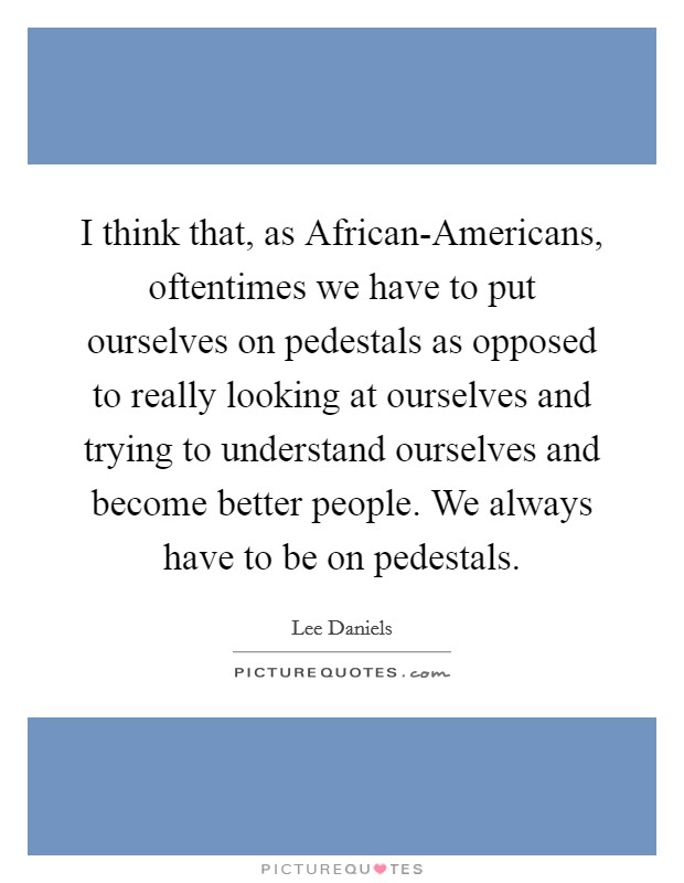 I think that, as African-Americans, oftentimes we have to put ourselves on pedestals as opposed to really looking at ourselves and trying to understand ourselves and become better people. We always have to be on pedestals. Picture Quote #1