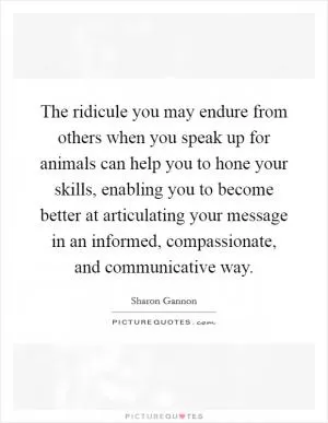 The ridicule you may endure from others when you speak up for animals can help you to hone your skills, enabling you to become better at articulating your message in an informed, compassionate, and communicative way Picture Quote #1