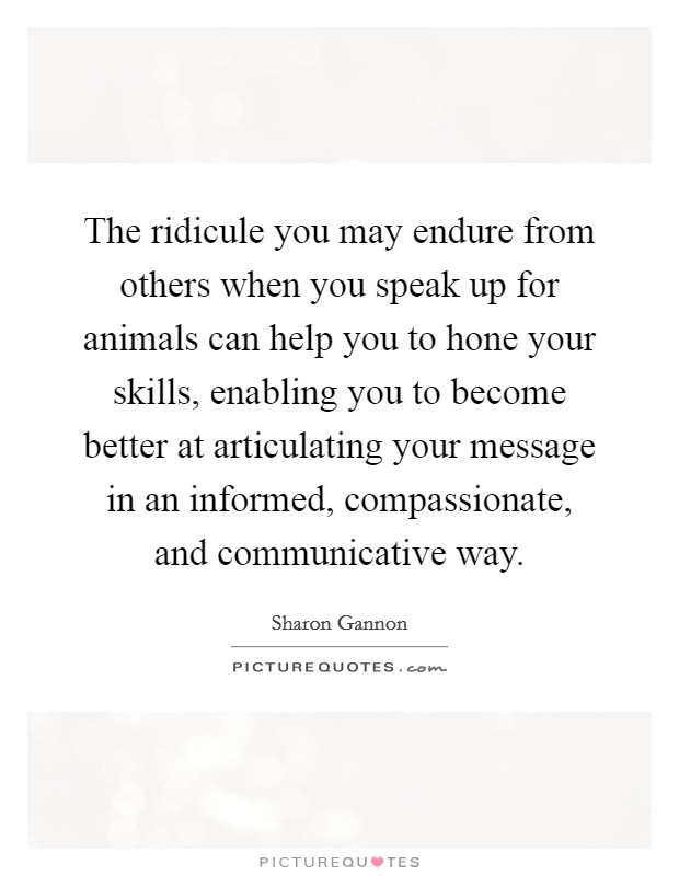 The ridicule you may endure from others when you speak up for animals can help you to hone your skills, enabling you to become better at articulating your message in an informed, compassionate, and communicative way. Picture Quote #1