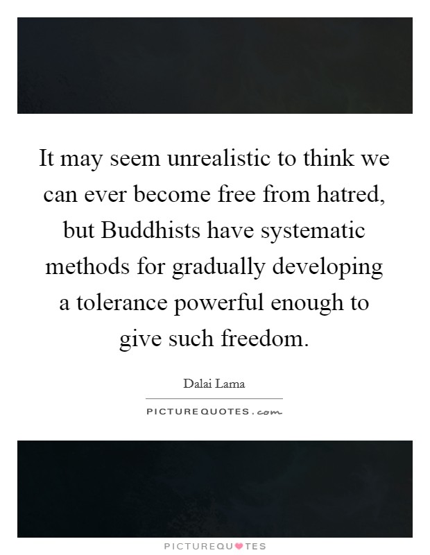 It may seem unrealistic to think we can ever become free from hatred, but Buddhists have systematic methods for gradually developing a tolerance powerful enough to give such freedom. Picture Quote #1