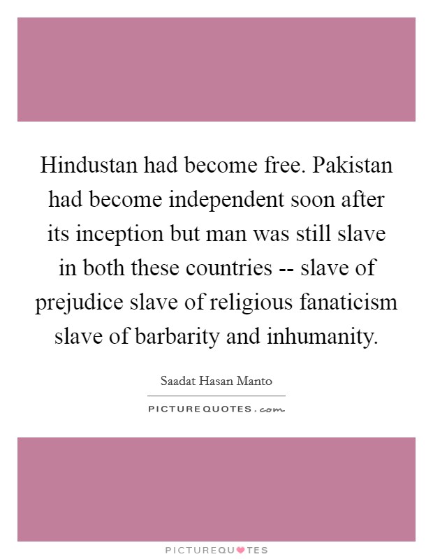 Hindustan had become free. Pakistan had become independent soon after its inception but man was still slave in both these countries -- slave of prejudice  slave of religious fanaticism  slave of barbarity and inhumanity. Picture Quote #1