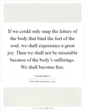 If we could only snap the fetters of the body that bind the feet of the soul, we shall experience a great joy. Then we shall not be miserable because of the body’s sufferings. We shall become free Picture Quote #1