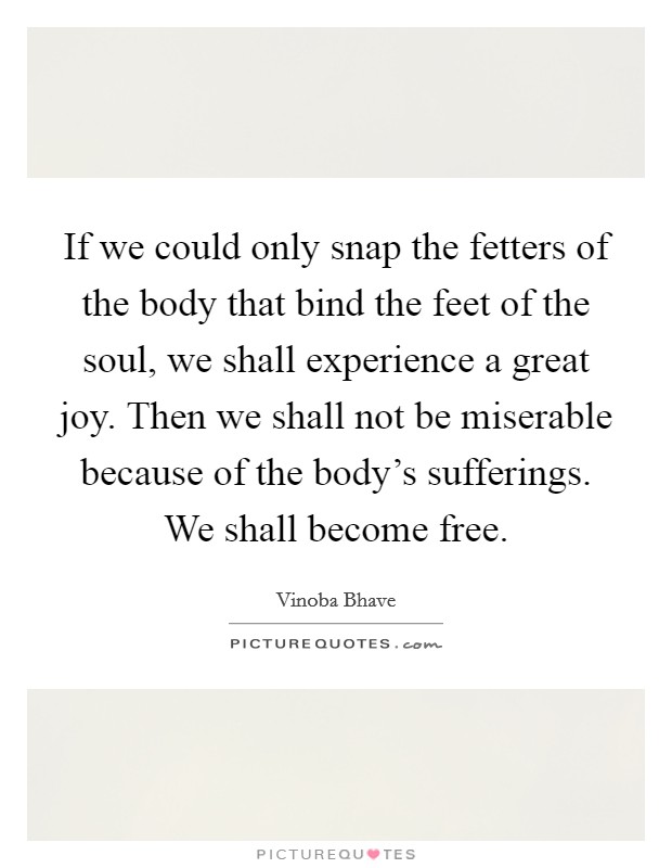 If we could only snap the fetters of the body that bind the feet of the soul, we shall experience a great joy. Then we shall not be miserable because of the body's sufferings. We shall become free. Picture Quote #1