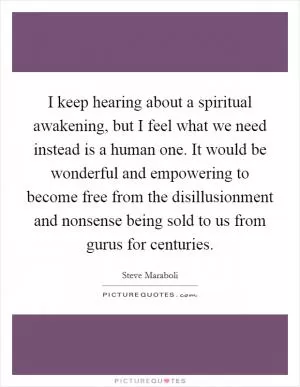 I keep hearing about a spiritual awakening, but I feel what we need instead is a human one. It would be wonderful and empowering to become free from the disillusionment and nonsense being sold to us from gurus for centuries Picture Quote #1